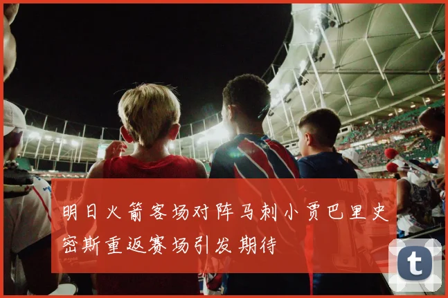 明日火箭客场对阵马刺小贾巴里史密斯重返赛场引发期待