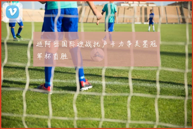 迈阿密国际迎战托卢卡力争美墨冠军杯首胜