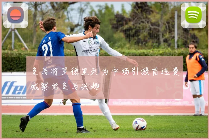皇马将罗德里列为中场引援首选曼城察觉皇马兴趣