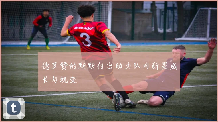 德罗赞的默默付出助力队内新星成长与蜕变