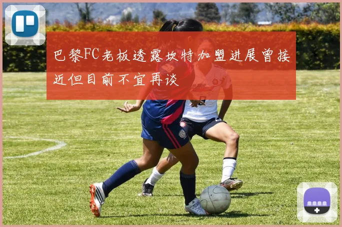 巴黎FC老板透露坎特加盟进展曾接近但目前不宜再谈