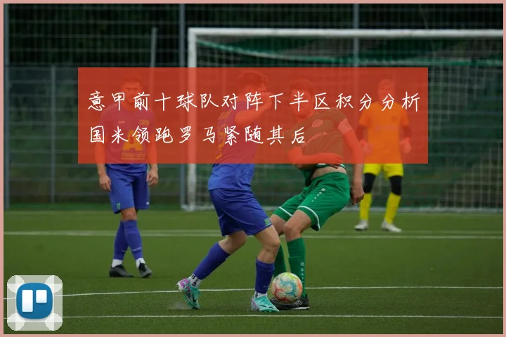 意甲前十球队对阵下半区积分分析国米领跑罗马紧随其后