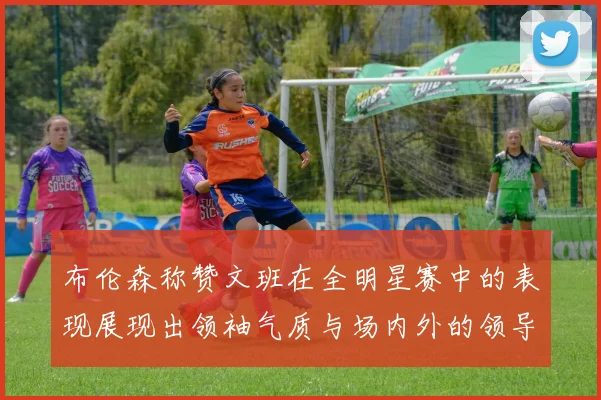 布伦森称赞文班在全明星赛中的表现展现出领袖气质与场内外的领导力