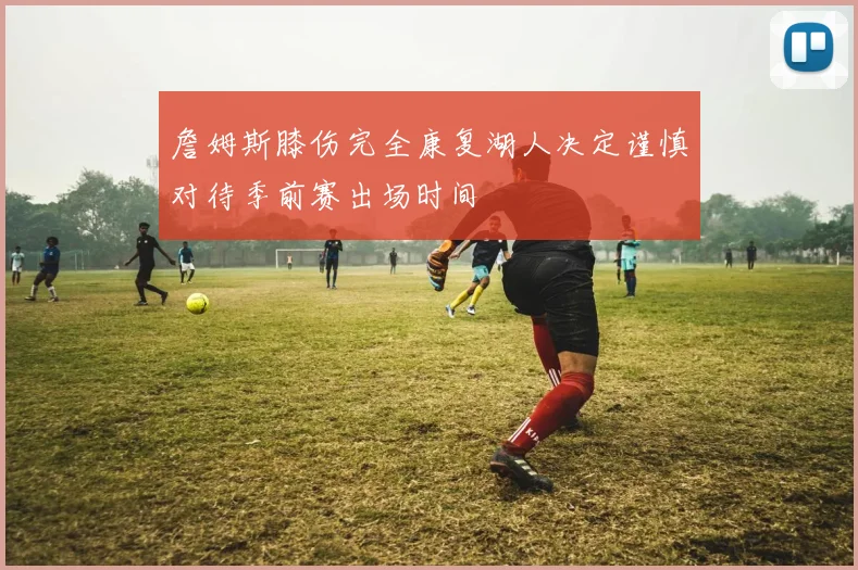 詹姆斯膝伤完全康复湖人决定谨慎对待季前赛出场时间