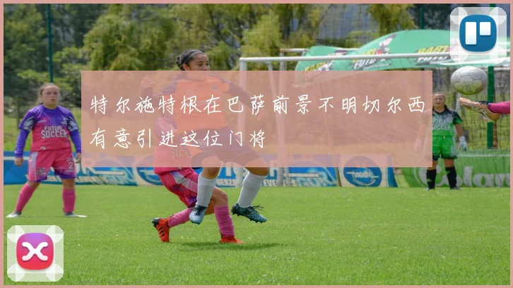 特尔施特根在巴萨前景不明切尔西有意引进这位门将