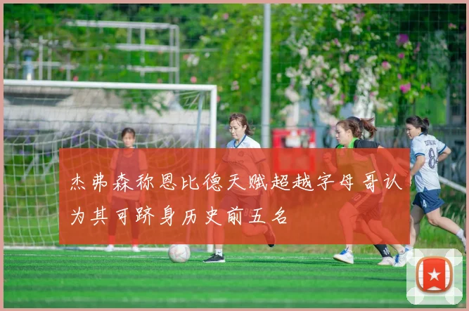 杰弗森称恩比德天赋超越字母哥认为其可跻身历史前五名