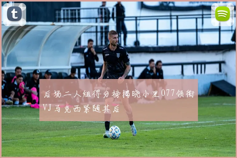 后场二人组得分榜揭晓小里077领衔VJ马克西紧随其后