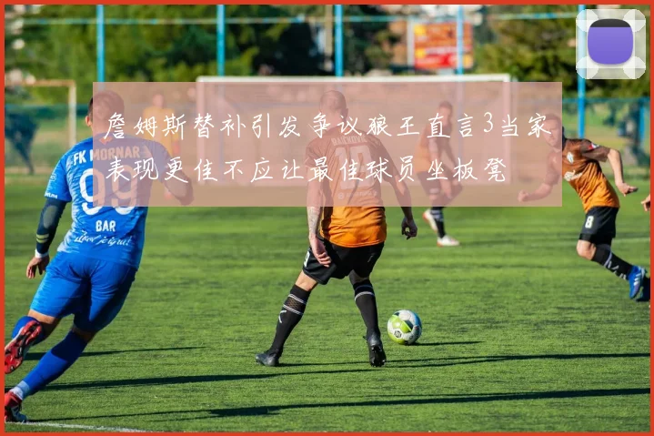 詹姆斯替补引发争议狼王直言3当家表现更佳不应让最佳球员坐板凳