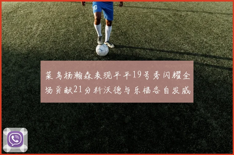 菜鸟杨瀚森表现平平19号秀闪耀全场贡献21分科沃德与乐福各自发威