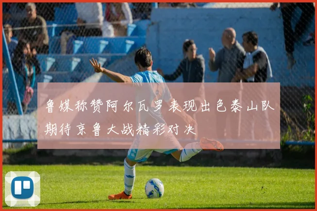 鲁媒称赞阿尔瓦罗表现出色泰山队期待京鲁大战精彩对决
