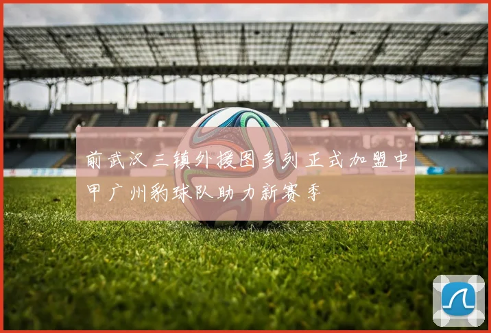 前武汉三镇外援图多列正式加盟中甲广州豹球队助力新赛季