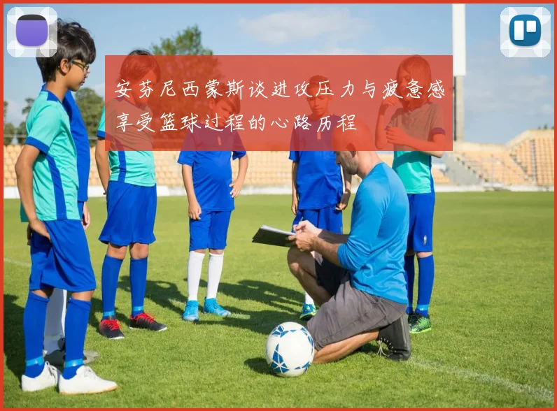 安芬尼西蒙斯谈进攻压力与疲惫感享受篮球过程的心路历程