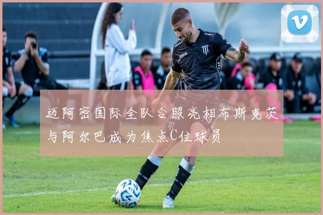 迈阿密国际全队合照亮相布斯克茨与阿尔巴成为焦点C位球员