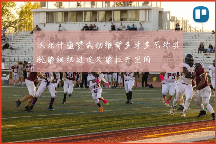 沃尔什盛赞武切维奇多才多艺称其既能组织进攻又能拉开空间