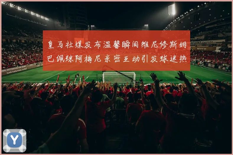 皇马社媒发布温馨瞬间维尼修斯姆巴佩琼阿梅尼亲密互动引发球迷热议