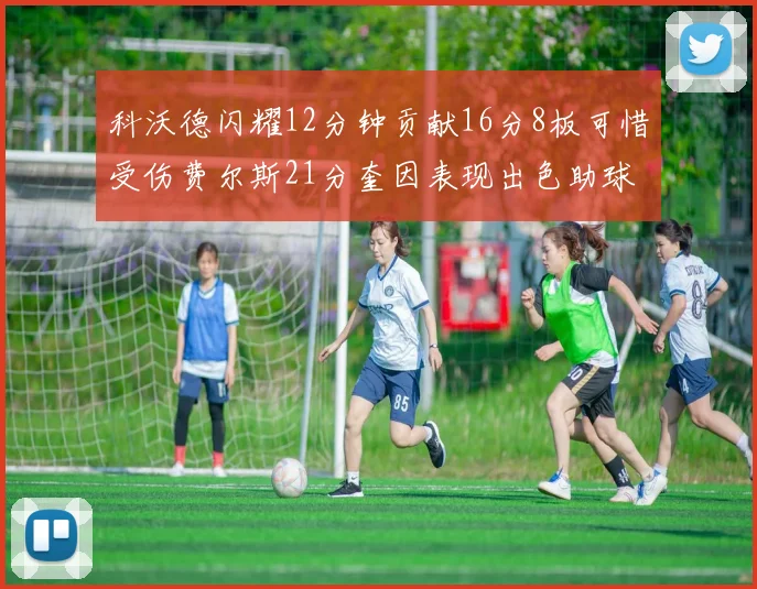 科沃德闪耀12分钟贡献16分8板可惜受伤费尔斯21分奎因表现出色助球队取胜