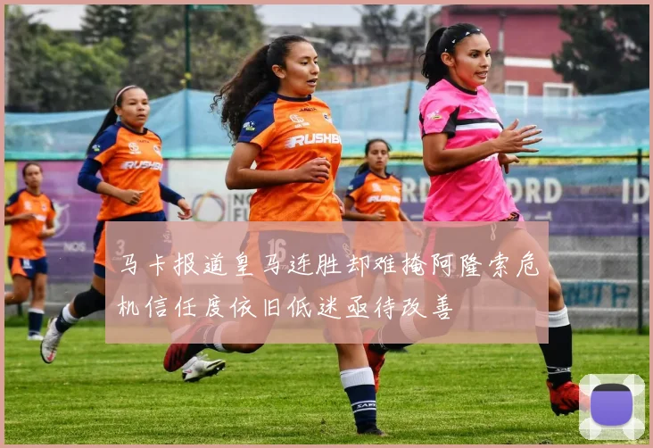 马卡报道皇马连胜却难掩阿隆索危机信任度依旧低迷亟待改善