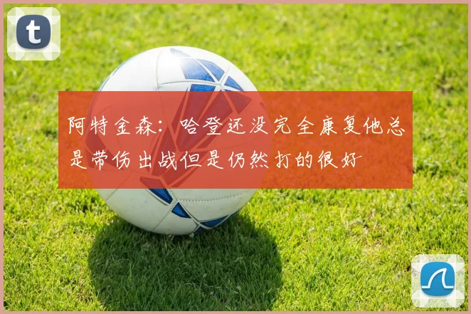 阿特金森：哈登还没完全康复他总是带伤出战但是仍然打的很好