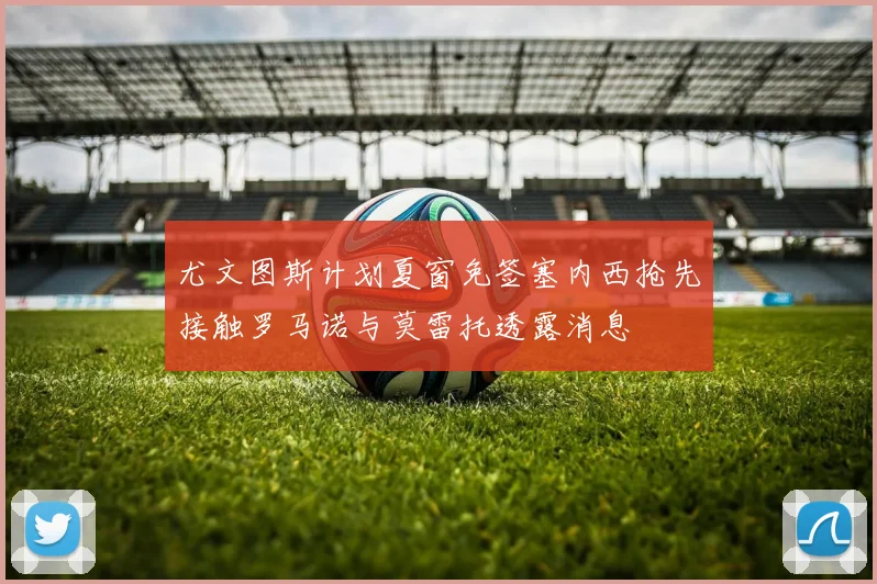 尤文图斯计划夏窗免签塞内西抢先接触罗马诺与莫雷托透露消息