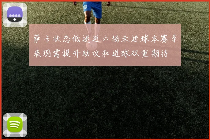 萨卡状态低迷近六场未进球本赛季表现需提升助攻和进球双重期待