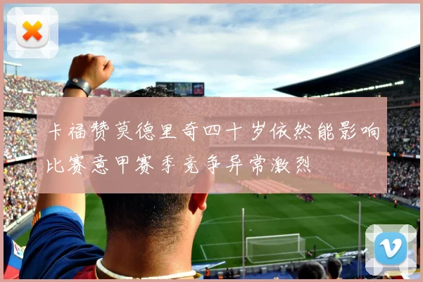 卡福赞莫德里奇四十岁依然能影响比赛意甲赛季竞争异常激烈