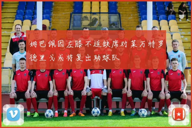 姆巴佩因左膝不适缺席对莱万特罗德里戈或将复出助球队