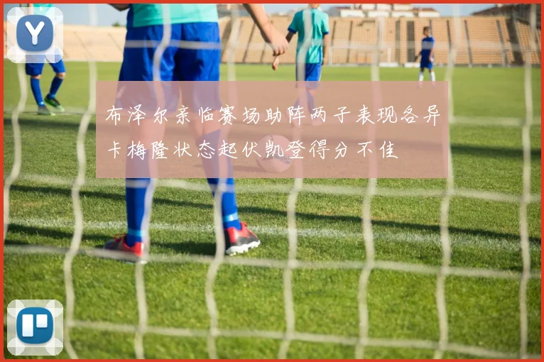 布泽尔亲临赛场助阵两子表现各异卡梅隆状态起伏凯登得分不佳