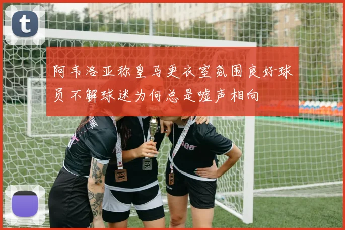 阿韦洛亚称皇马更衣室氛围良好球员不解球迷为何总是嘘声相向