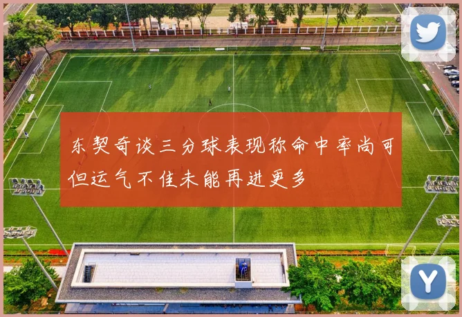 东契奇谈三分球表现称命中率尚可但运气不佳未能再进更多