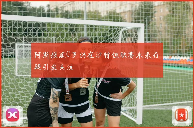 阿斯报道C罗仍在沙特但联赛未来存疑引发关注