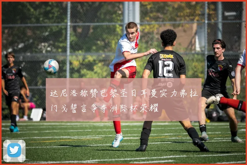 达尼洛称赞巴黎圣日耳曼实力弗拉门戈誓言争夺洲际杯荣耀