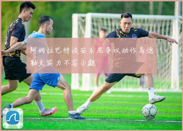 阿姆拉巴特谈安东尼争议动作乌德勒支实力不容小觑
